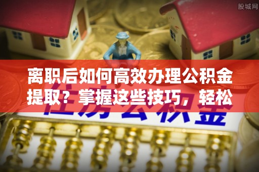 观音离职后如何高效办理公积金提取？掌握这些技巧，轻松搞定！