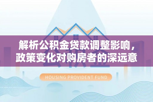观音解析公积金贷款调整影响，政策变化对购房者的深远意义