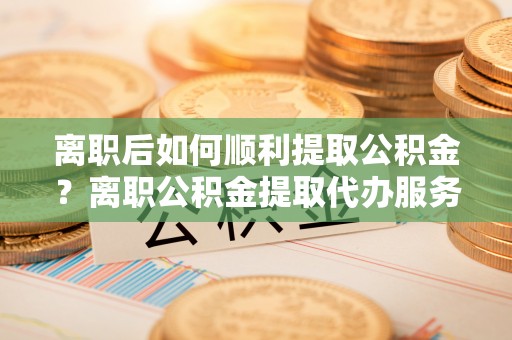 观音离职后如何顺利提取公积金？离职公积金提取代办服务帮你搞定！
