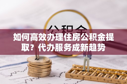 观音如何高效办理住房公积金提取？代办服务成新趋势