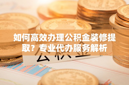 观音如何高效办理公积金装修提取？专业代办服务解析