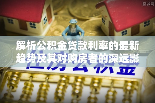 观音解析公积金贷款利率的最新趋势及其对购房者的深远影响
