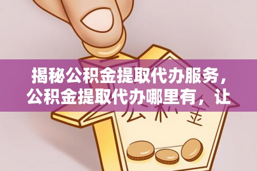 观音揭秘公积金提取代办服务，公积金提取代办哪里有，让你省时省心的解决方案