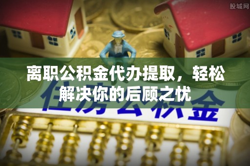 观音离职公积金代办提取，轻松解决你的后顾之忧