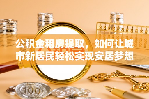 观音公积金租房提取，如何让城市新居民轻松实现安居梦想