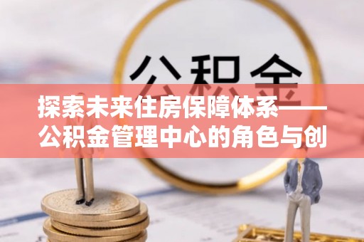 观音探索未来住房保障体系——公积金管理中心的角色与创新