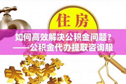 观音如何高效解决公积金问题？——公积金代办提取咨询服务指南