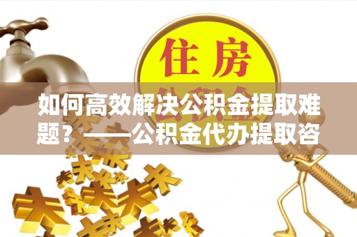 观音如何高效解决公积金提取难题？——公积金代办提取咨询服务全解析
