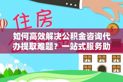 观音如何高效解决公积金咨询代办提取难题？一站式服务助您轻松搞定