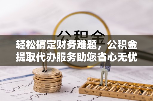 观音轻松搞定财务难题，公积金提取代办服务助您省心无忧