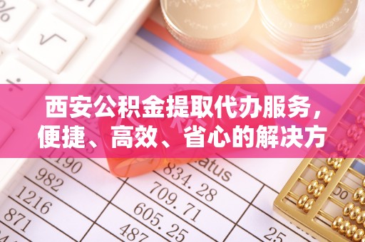 观音西安公积金提取代办服务，便捷、高效、省心的解决方案