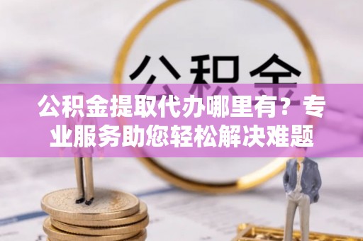 观音公积金提取代办哪里有？专业服务助您轻松解决难题