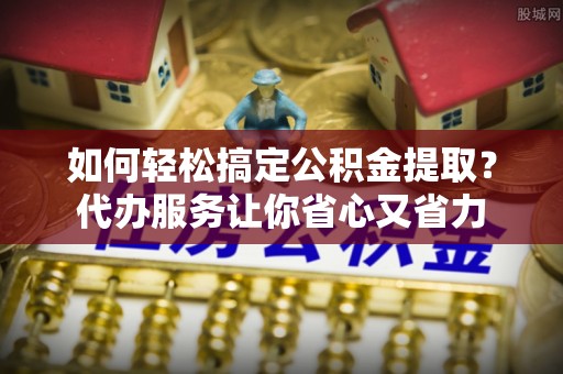 观音如何轻松搞定公积金提取？代办服务让你省心又省力