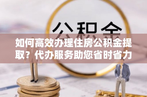 观音如何高效办理住房公积金提取？代办服务助您省时省力