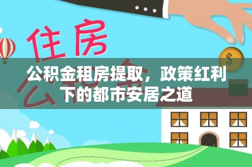 观音公积金租房提取，政策红利下的都市安居之道