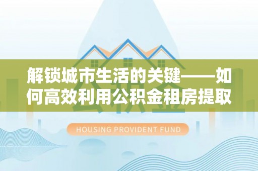 观音解锁城市生活的关键——如何高效利用公积金租房提取实现居住自由