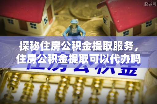 观音探秘住房公积金提取服务，住房公积金提取可以代办吗的全方位解析