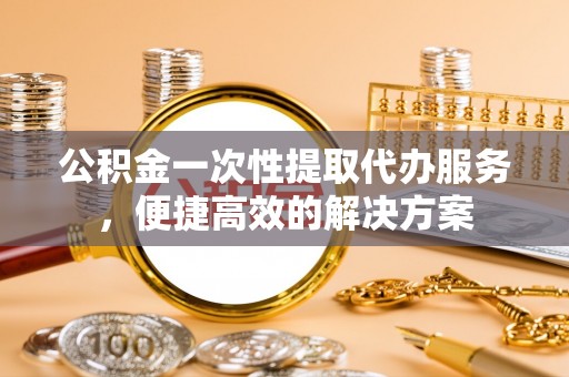 观音公积金一次性提取代办服务，便捷高效的解决方案
