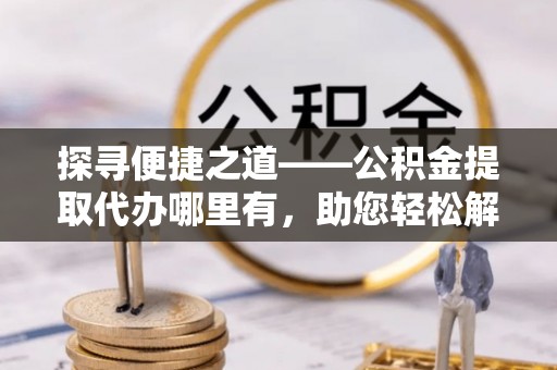 观音探寻便捷之道——公积金提取代办哪里有，助您轻松解决资金难题