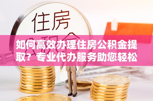 观音如何高效办理住房公积金提取？专业代办服务助您轻松搞定