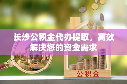 观音长沙公积金代办提取，高效解决您的资金需求