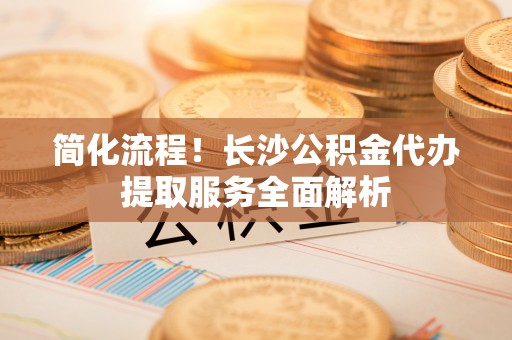 观音简化流程！长沙公积金代办提取服务全面解析