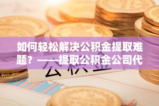 观音如何轻松解决公积金提取难题？——提取公积金公司代办服务解析