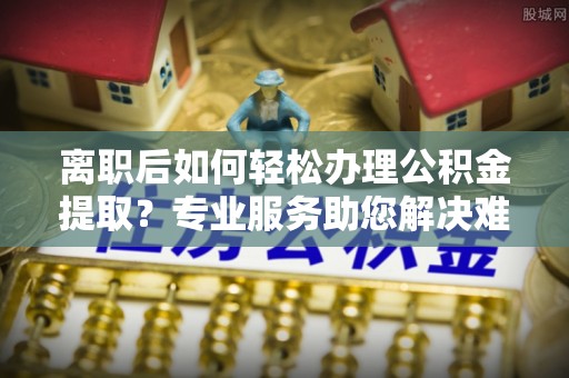观音离职后如何轻松办理公积金提取？专业服务助您解决难题