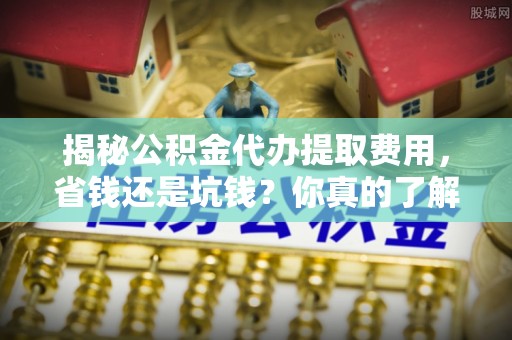 观音揭秘公积金代办提取费用，省钱还是坑钱？你真的了解吗？